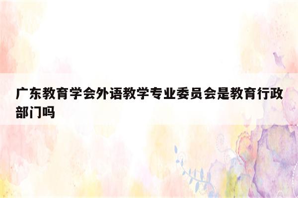广东教育学会外语教学专业委员会是教育行政部门吗