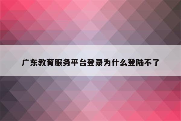 广东教育服务平台登录为什么登陆不了